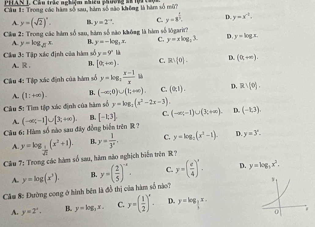 PHAN I. Cầu trắc nghiệm nhiều phương ăn lựa chộn.
Câu 1: Trong các hàm số sau, hàm số nào không là hàm số mũ?
D. y=x^(-2).
B.
A. y=(sqrt(2))^x. y=2^(-x).
C. y=8^(frac x)3.
Câu 2: Trong các hàm số sau, hàm số nào không là hàm số lôgarit?
A. y=log _sqrt(2)x. y=-log _3x. C. y=xlog _23. D. y=log x.
B.
Câu 3: Tập xác định của hàm số y=9^xla
A. R .
B. [0;+∈fty ).
C. Rvee  0 .
D. (0;+∈fty ).
Câu 4: Tập xác định của hàm số y=log _2 (x-1)/x  là
A. (1:+∈fty ).
B. (-∈fty ;0)∪ (1;+∈fty ). C. (0;1). D. R/ 0 .
Câu 5: Tìm tập xác định của hàm số y=log _2(x^2-2x-3).
A. (-∈fty ;-1]∪ [3;+∈fty ). B. [-1;3]. C. (-∈fty ;-1)∪ (3;+∈fty ). D. (-1;3).
Câu 6: Hàm số nào sau đây đồng biến trên R ?
A. y=log _ 1/sqrt(2) (x^2+1). B. y= 1/3^x . C. y=log _2(x^2-1). D. y=3^x.
Câu 7: Trong các hàm số sau, hàm nào nghịch biến trên R?
A. y=log (x^3). B. y=( 2/5 )^-x. C. y=( e/4 )^x.
D. y=log _3x^2.
Cầu 8: Đường cong ở hình bên là đồ thị của hàm số nào?
A. y=2^x. B. y=log _3x. C. y=( 1/2 )^x. D. y=log _ 2/5 x.
