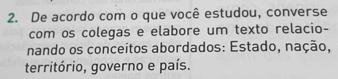 De acordo com o que você estudou, converse 
com os colegas e elabore um texto relacio- 
nando os conceitos abordados: Estado, nação, 
território, governo e país.