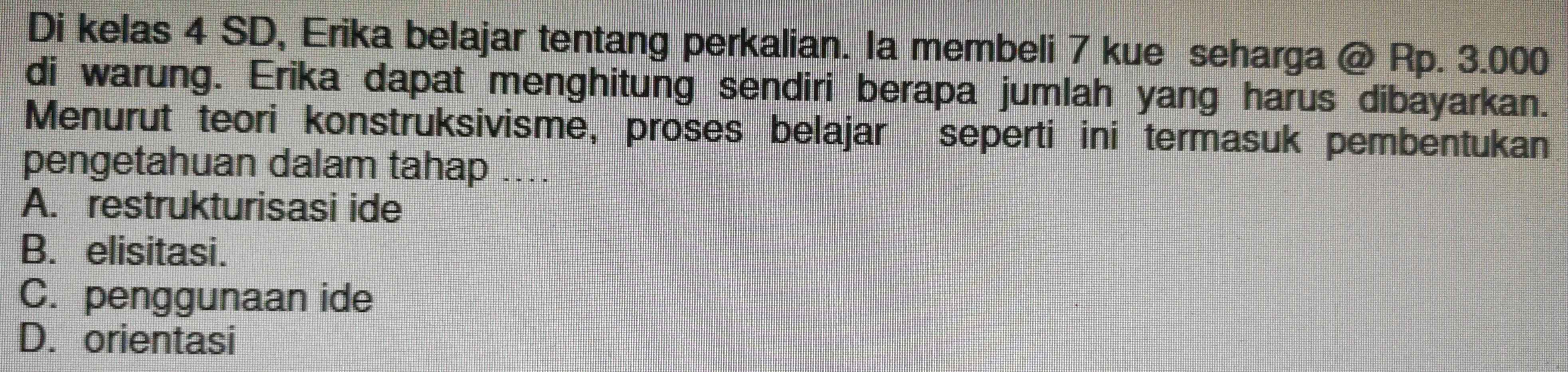 Di kelas 4 SD, Erika belajar tentang perkalian. Ia membeli 7 kue seharga @ Rp. 3.000
di warung. Erika dapat menghitung sendiri berapa jumlah yang harus dibayarkan.
Menurut teori konstruksivisme, proses belajar seperti ini termasuk pembentukan
pengetahuan dalam tahap_ . . .
A. restrukturisasi ide
B. elisitasi.
C. penggunaan ide
D. orientasi