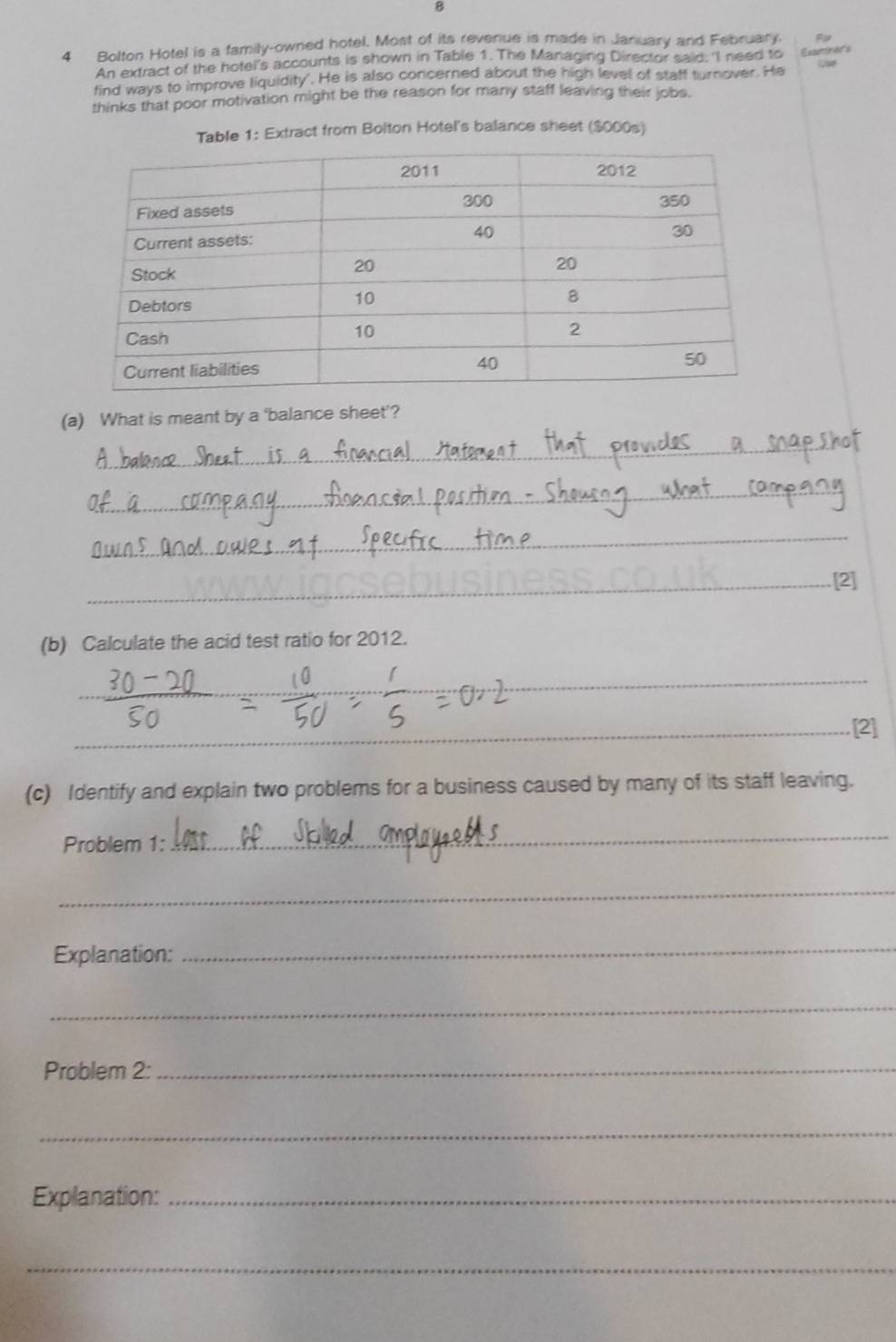 Bolton Hotel is a family-owned hotel. Most of its revenue is made in January and February. F 
An extract of the hotel's accounts is shown in Table 1. The Managing Director said; 'I need to 
find ways to improve liquidity'. He is also concerned about the high level of staff turnover. He setn Cipe 
thinks that poor motivation might be the reason for many staff leaving their jobs. 
Table 1: Extract from Bolton Hotel's balance sheet ($000s) 
(a) What is meant by a 'balance sheet'? 
_ 
_ 
_ 
_[2] 
(b) Calculate the acid test ratio for 2012. 
_ 
_[2] 
(c) Identify and explain two problems for a business caused by many of its staff leaving. 
Problem 1: 
_ 
_ 
Explanation:_ 
_ 
Problem 2: 
_ 
_ 
Explanation:_ 
_