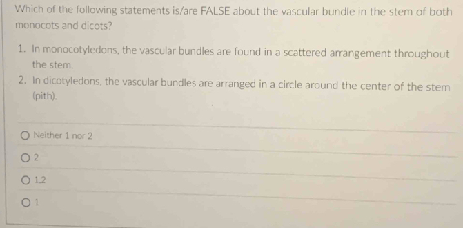 Which of the following statements is/are FALSE about the vascular bundle in the stem of both
monocots and dicots?
1. In monocotyledons, the vascular bundles are found in a scattered arrangement throughout
the stem.
2. In dicotyledons, the vascular bundles are arranged in a circle around the center of the stem
(pith).
Neither 1 nor 2
2
1.2
1