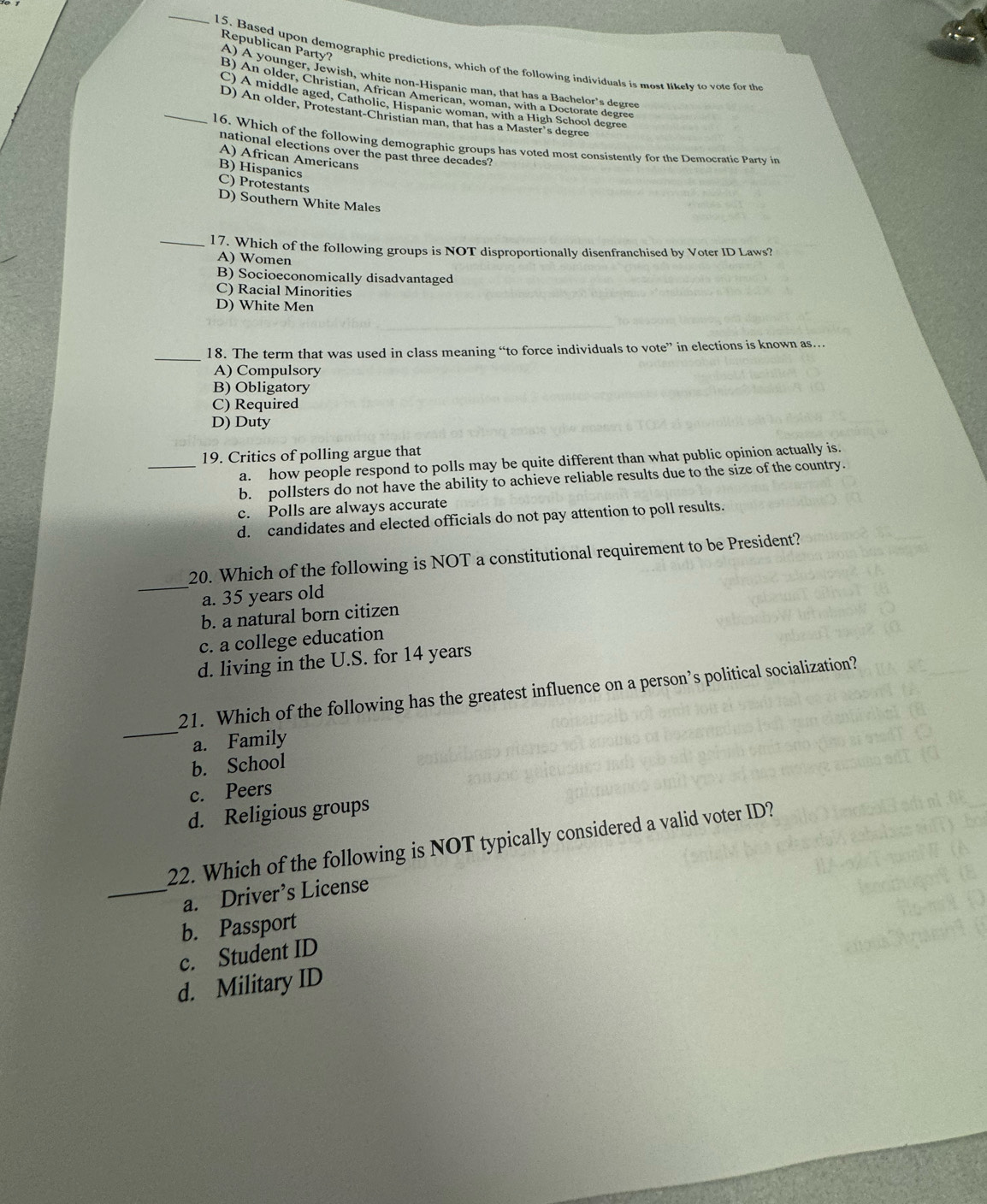 Republican Party?
15. Based upon demographic predictions, which of the following individuals is most likely to vote for the
A) A younger, Jewish, white non-Hispanic man, that has a Bachelor’s degree
B) An older, Christian, African American, woman, with a Doctorate degree
C) A middle aged, Catholic, Hispanic woman, with a High School degree
D) An older, Protestant-Christian man, that has a Master’s degree
_16. Which of the following demographic groups has voted most consistently for the Democratic Party in
national elections over the past three decades?
A) African Americans
B) Hispanics
C) Protestants
D) Southern White Males
_17. Which of the following groups is NOT disproportionally disenfranchised by Voter ID Laws?
A) Women
B) Socioeconomically disadvantaged
C) Racial Minorities
D) White Men
_
18. The term that was used in class meaning “to force individuals to vote” in elections is known as…
A) Compulsory
B) Obligatory
C) Required
D) Duty
19. Critics of polling argue that
_a. how people respond to polls may be quite different than what public opinion actually is.
b. pollsters do not have the ability to achieve reliable results due to the size of the country.
c. Polls are always accurate
d. candidates and elected officials do not pay attention to poll results.
_
20. Which of the following is NOT a constitutional requirement to be President?
a. 35 years old
b. a natural born citizen
c. a college education
d. living in the U.S. for 14 years
_
21. Which of the following has the greatest influence on a person’s political socialization?
a. Family
b. School
c. Peers
d. Religious groups
22. Which of the following is NOT typically considered a valid voter ID?
_a. Driver’s License
b. Passport
c. Student ID
d. Military ID