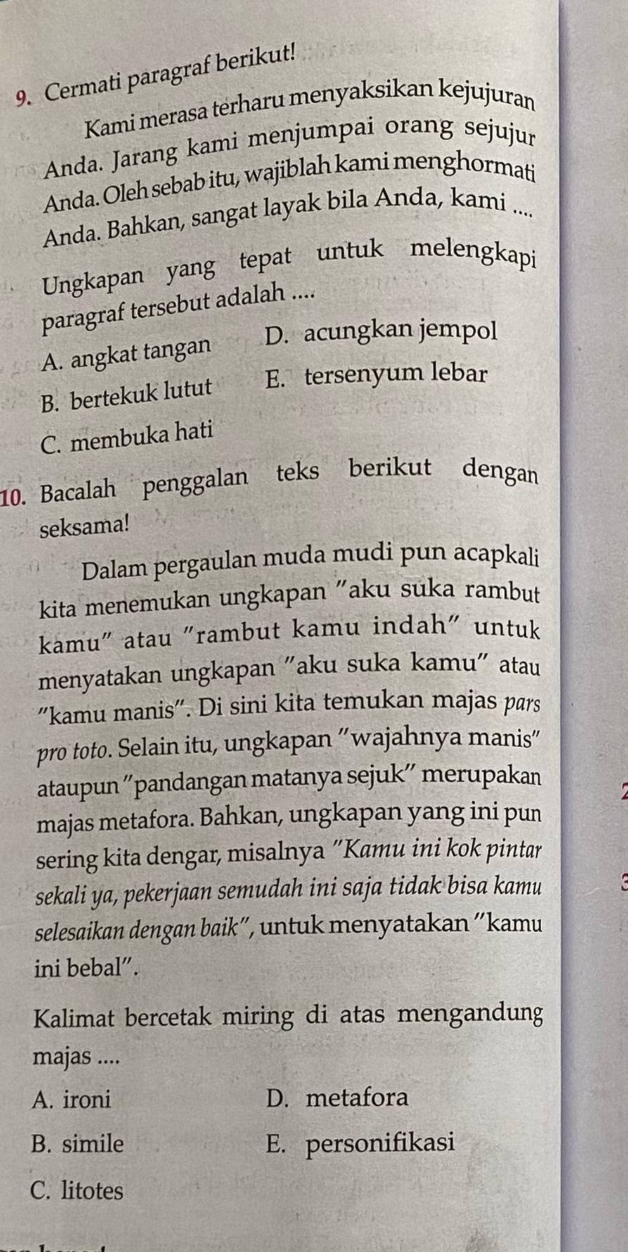 Cermati paragraf berikut!
Kami merasa terharu menyaksikan kejujuran
Anda. Jarang kami menjumpai orang sejujur
Anda. Oleh sebab itu, wajiblah kami menghormati
Anda. Bahkan, sangat layak bila Anda, kami ....
Ungkapan yang tepat untuk melengkapi
paragraf tersebut adalah ....
D. acungkan jempol
A. angkat tangan
B. bertekuk lutut E. tersenyum lebar
C. membuka hati
10. Bacalah penggalan teks berikut dengan
seksama!
Dalam pergaulan muda mudi pun acapkali
kita menemukan ungkapan "aku suka rambut
kamu" atau "rambut kamu indah" untuk
menyatakan ungkapan "aku suka kamu" atau
"kamu manis". Di sini kita temukan majas pars
pro toto. Selain itu, ungkapan 'wajahnya manis"
ataupun ''pandangan matanya sejuk'' merupakan
majas metafora. Bahkan, ungkapan yang ini pun
sering kita dengar, misalnya “Kamu ini kok pintar
sekali ya, pekerjaan semudah ini saja tidak bisa kamu
selesaikan dengan baik”, untuk menyatakan “kamu
ini bebal”.
Kalimat bercetak miring di atas mengandung
majas ....
A. ironi D. metafora
B. simile E. personifikasi
C. litotes