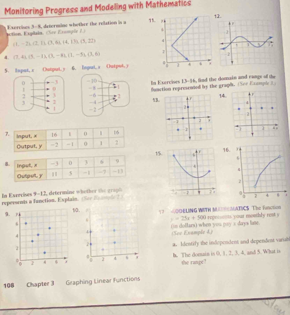 Monitoring Progress and Modeling with Mathematics 
Exercises 3-8, determine whether the relation is a 112. 
action. Explain. (See Example 1.)
(1,-2),(2,1),(3,6),(4,13), (5,22)
4. (7,4), (5,-1), (3,-8), (1,-5), (3,6)
5. Input, x Output, y 6. Input, x Output, y

In Exercises 13-16, find the domain and range of the 
function represented by the graph. (See Example 3.) 

1314

15. 6 y 16
4 
In Exercises 9-12, determine whether the graph - 2 2
represents a function. Explain. (See Bxample ?) 
9.0. 17 ODELING WITH MATHEMATICS The function 
6
y=25x+500 represents your monthly rent y
(in dollars) when you pay x days late. 
4 
(See Example 4.) 
2 
a. Identify the independent and dependent variab 
2 4 6 x b. The domain is 0, 1, 2, 3, 4, and 5. What is 
the range? 
108 Chapter 3 Graphing Linear Functions