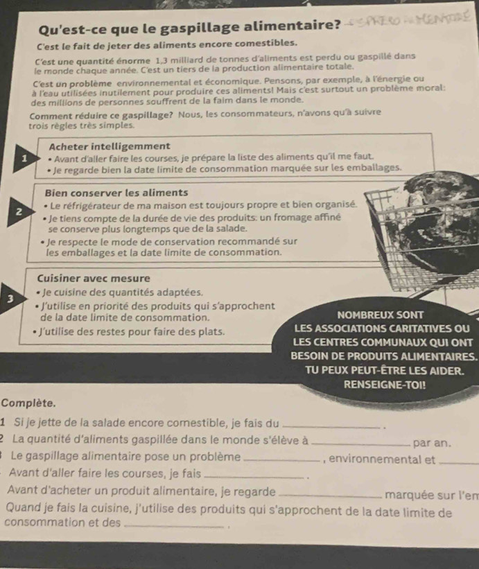 Qu'est-ce que le gaspillage alimentaire? PRero =Mentde
C'est le fait de jeter des aliments encore comestibles.
C'est une quantité énorme 1,3 milliard de tonnes d'aliments est perdu ou gaspillé dans
le monde chaque année. C'est un tiers de la production alimentaire totale.
C'est un problème environnemental et économique. Pensons, par exemple, à l'énergie ou
à l'eau utilisées inutilement pour produire ces aliments! Mais c'est surtout un problème moral:
des millions de personnes souffrent de la faim dans le monde.
Comment réduire ce gaspillage? Nous, les consommateurs, n'avons qu'à suivre
trois règles très simples.
Acheter intelligemment
1  Avant d'aller faire les courses, je prépare la liste des aliments qu'il me faut.
Je regarde bien la date limite de consommation marquée sur les emballages.
Bien conserver les aliments
Le réfrigérateur de ma maison est toujours propre et bien organisé.
2 Je tiens compte de la durée de vie des produits: un fromage affiné
se conserve plus longtemps que de la salade.
Je respecte le mode de conservation recommandé sur
les emballages et la date limite de consommation.
Cuisiner avec mesure
Je cuisine des quantités adaptées.
3 * l'utilise en priorité des produits qui s'approchent
de la date limite de consommation. NOMBREUX SONT
J’utilise des restes pour faire des plats. LES ASSOCIATIONS CARITATIVES OU
LES CENTRES COMMUNAUX QUI ONT
BESOIN DE PRODUITS ALIMENTAIRES.
TU PEUX PEUT-ÊTRE LES AIDER.
RENSEIGNE-TOI!
Complète.
1 Si je jette de la salade encore comestible, je fais du_
.
2 La quantité d'aliments gaspillée dans le monde s'élève à _par an.
Le gaspillage alimentaire pose un problème_ , environnemental et_
Avant d'aller faire les courses, je fais_
.
Avant d'acheter un produit alimentaire, je regarde_ marquée sur l'em
Quand je fais la cuisine, j'utilise des produits qui s'approchent de la date limite de
consommation et des_
.