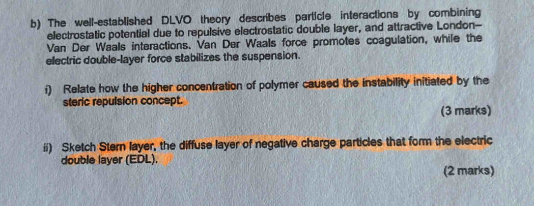 The well-established DLVO theory describes particle interactions by combining 
electrostatic potential due to repulsive electrostatic double layer, and attractive London-- 
Van Der Waals interactions. Van Der Waals force promotes coagulation, while the 
electric double-layer force stabilizes the suspension. 
í) Relate how the higher concentration of polymer caused the instability initiated by the 
steric repulsion concept. 
(3 marks) 
ii) Sketch Stern layer, the diffuse layer of negative charge particles that form the electric 
double layer (EDL). 
(2 marks)