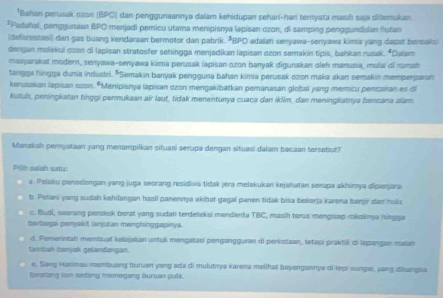 Bahan perusak oasn (BPO) dan penggunaannya dalam kehidupan sehani-han ternyata masih saja ditemukan
*Padahal, penggunaan BPO menjadi pemicu utama menipisnya lapisan ozon, di samping penggundulan hutan
(deforestasi) dan gas buang kendaraan bermotor dan pabrik. ªBPO adalah senyawa-senyawa kimia yang dapat bersaksi
dengan molekul czen di lapisan stratosfer sehingga menjadikan lapisan ozon semakin tipis, bahkan rusak. “Dalam
masyarakat modern, senyawa-senyawa kima perusak lapisan ozon banyak digunakan oleh manusia, mulai di ramah
tangga hingga dunia industri. "Semakin banyak pengguna bahan kimia perusak ozon maka akan semakin memperparan
kerusakan lapisan ozon. ºMenipisnya lapisan ozon mengakibatkan pemanasan global yang memicu pencairan es di
kutuls, peningkatan tinggi permukaan air laut, tidak menentunya cuaca dan iklim, dan meningkatnya bencana alam
Manakah peryataan yang menampilkan situasi serupa dengan situasi dalam bacaan tersebut?
Pilih salah satu:
a. Palaku penodengan yang juga seorang residivis tidak jera melakukan kejahatan serupa akhimya dipenjara
b. Petani yang sudah kehilangan hasil panennya akibat gagal panen tidak bisa bekerja karena banjir dan hulu
c. Budi, seorang perokok berat yang sudah terdeteksi menderita TBC, masih terus mengisap rokoknja hingga
berzagai penyakit lanjutan menghinggapinya.
d. Femenntah membuat kebajakan untuk mengatasi pengangguran di perkotaan, tetapi praktik di lspangan maiah
tambzah bzanyak gelandangan.
e. Sang Hanmau membuang buruan yang ada di mulutnya karena melihat bayangannya di tepi sungæ, yang disangka
binatang lain sedang memegang buruan pula.