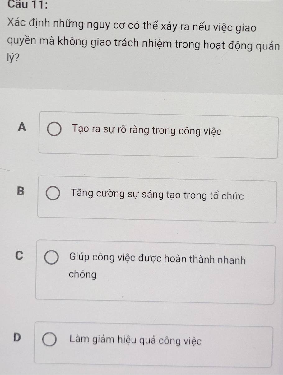 Cầu 11:
Xác định những nguy cơ có thể xảy ra nếu việc giao
quyền mà không giao trách nhiệm trong hoạt động quản
lý?
A Tạo ra sự rõ ràng trong công việc
B
Tăng cường sự sáng tạo trong tổ chức
C Giúp công việc được hoàn thành nhanh
chóng
D Làm giảm hiệu quả công việc