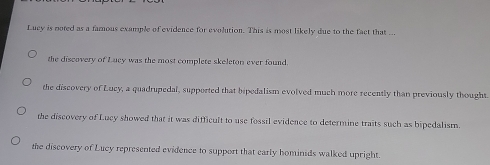 Lucy is noted as a famous example of evidence for evolution. This is most likely due to the fact that ...
the discovery of Lucy was the most complete skeleton ever found.
the discovery of Lucy, a quadrupedal, supported that bipedalism evolved much more recently than previously thought
the discovery of Lucy showed that it was difficult to use fossil evidence to determine traits such as bipedalism.
the discovery of Lucy represented evidence to support that early hominids walked upright.