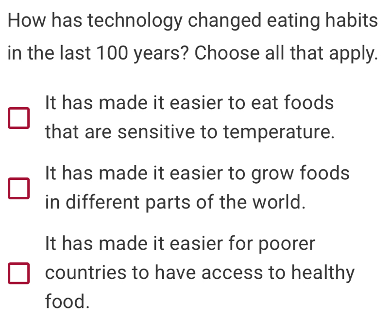 How has technology changed eating habits
in the last 100 years? Choose all that apply.
It has made it easier to eat foods
that are sensitive to temperature.
It has made it easier to grow foods
in different parts of the world.
It has made it easier for poorer
countries to have access to healthy
food.