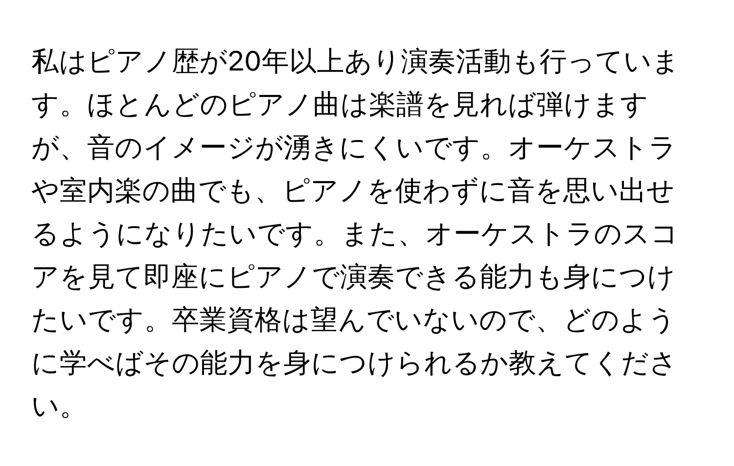 私はピアノ歴が20年以上あり演奏活動も行っています。ほとんどのピアノ曲は楽譜を見れば弾けますが、音のイメージが湧きにくいです。オーケストラや室内楽の曲でも、ピアノを使わずに音を思い出せるようになりたいです。また、オーケストラのスコアを見て即座にピアノで演奏できる能力も身につけたいです。卒業資格は望んでいないので、どのように学べばその能力を身につけられるか教えてください。