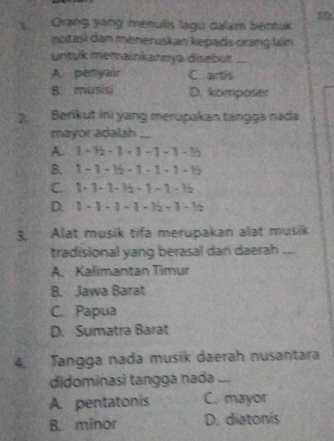 Orang yang menuls lagu dalam bentuk
notasi dan meneruskan kepada orang lain
untuk memainkannya disebut ...
A penyair C. artis
B. musisi D. komposer
2. Berikut ini yang merupakan tangga nada
mayor adailah ....
A. 1 -1 - 1 —1 —1 -1 -3
B. 1 - 1 - 9 -1 - 1 -1 - 15
C. 1 -1 - 1 -1 - 1 - 1 - 1
D. 1 - 1 - 1 - 1 - ½ - 1 frac 1 V
3. Alat musik tifa merupakan alat musik
tradisional yang berasal dari daerah ....
A. Kalimantan Timur
B. Jawa Barat
C. Papua
D. Sumatra Barat
4, Tangga nada musik daerah nusantara
didominasi tangga nada ....
A. pentatonis C. mayor
B. minor D. diatonis