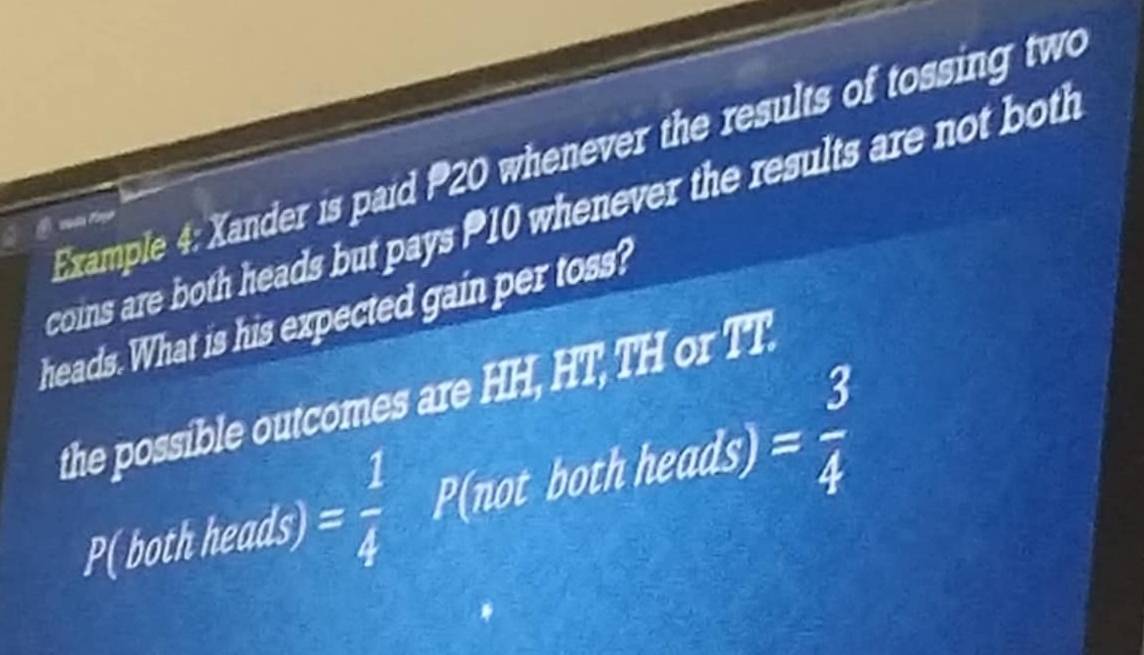 Example 4: Xander is paid P20 whenever the results of tossing two 
coins are both heads but pays 10 whenever the results are not both 
heads. What is his expected gain per toss? 
the possible outcomes are H 19 , HT, TH or TT. 
P( both heads) = 1/4   1/1 2 P(not both heads)= 3/4 