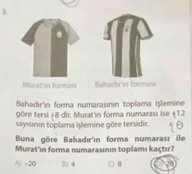 Murat'in forması Bahadır'ín forması
Bahadır'ın forma numarasının toplama işlemine
göre tersi + 8 dir. Murat'ın forma numarası ise (12
sayısının toplama işlemine göre tersidir.
Buna göre Bahadır'ın forma numarası ile
Murat'ın forma numarasının toplamı kaçtır?
A) -20 B 4 8 20