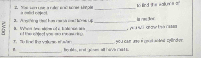 You can use a ruler and some simple_ 
to find the volume of 
a solid object. 
3. Anything that has mass and takes up _is matter. 
ξ 5. When two sides of a balance are _, you will know the mass 
of the object you are measuring. 
7. To find the volume of a/an _, you can use a graduated cylinder. 
9. _, liqulds, and gases all have mass.