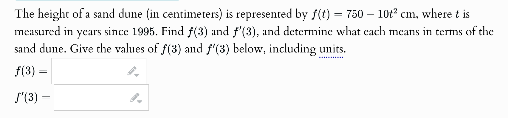 The height of a sand dune (in centimeters) is represented by f(t)=750-10t^2cm , where t is 
measured in years since 1995. Find f(3) and f'(3) , and determine what each means in terms of the 
sand dune. Give the values of f(3) and f'(3) below, including units.
f(3)=□
f'(3)=□