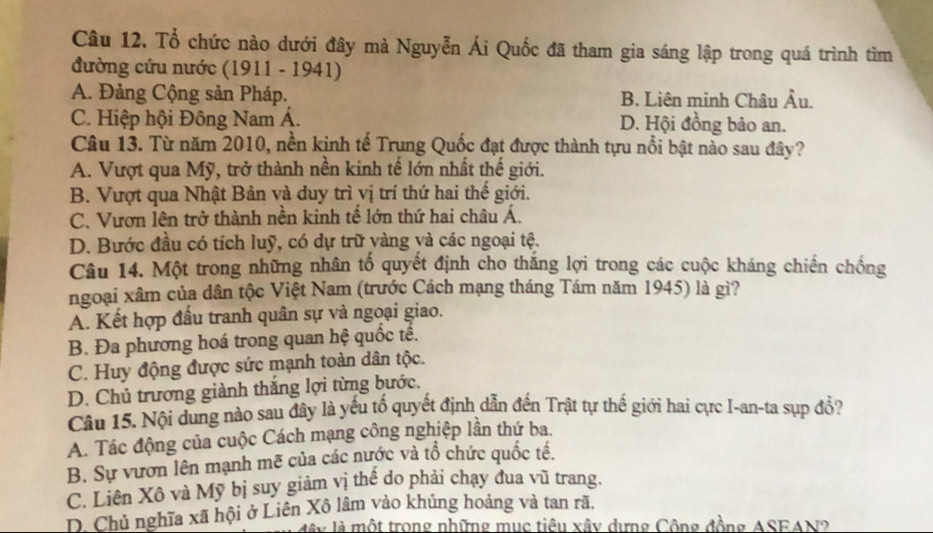 Tổ chức nào dưới đây mà Nguyễn Ái Quốc đã tham gia sáng lập trong quá trình tìm
đường cứu nước (1911 - 1941)
A. Đảng Cộng sản Pháp. B. Liên minh Châu Âu.
C. Hiệp hội Đông Nam Á. D. Hội đồng bảo an.
Câu 13. Từ năm 2010, nền kinh tế Trung Quốc đạt được thành tựu nổi bật nào sau đây?
A. Vượt qua Mỹ, trở thành nền kinh tế lớn nhất thế giới.
B. Vượt qua Nhật Bản và duy trì vị trí thứ hai thế giới.
C. Vươn lên trở thành nền kinh tế lớn thứ hai châu Á.
D. Bước đầu có tích luỹ, có dự trữ vàng và các ngoại tệ.
Câu 14. Một trong những nhân tố quyết định cho thắng lợi trong các cuộc kháng chiến chống
ngoại xâm của dân tộc Việt Nam (trước Cách mạng tháng Tám năm 1945) là gì?
A. Kết hợp đầu tranh quân sự và ngoại giao.
B. Đa phương hoá trong quan hệ quốc tế.
C. Huy động được sức mạnh toàn dân tộc.
D. Chủ trương giành thắng lợi từng bước.
Câu 15. Nội dung nào sau đây là yếu tố quyết định dẫn đến Trật tự thế giới hai cực I-an-ta sụp đổ?
A. Tác động của cuộc Cách mạng công nghiệp lần thứ ba.
B. Sự vươn lên mạnh mẽ của các nước và tổ chức quốc tế.
C. Liên Xô và Mỹ bị suy giảm vị thế do phải chạy đua vũ trang.
D. Chủ nghĩa xã hội ở Liên Xô lâm vào khủng hoảng và tan rã,
ây là một trong những mục tiêu xây dựng Công đồng ASEAN2