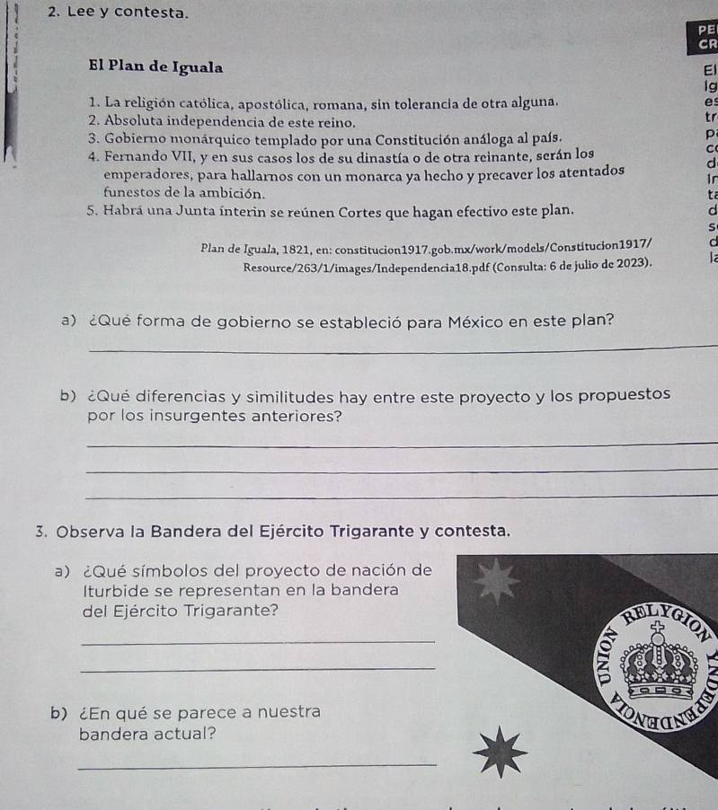 Lee y contesta. 
PE 
CR 
El Plan de Iguala El 
lg 
1. La religión católica, apostólica, romana, sin tolerancia de otra alguna. es 
2. Absoluta independencia de este reino. 
tr 
3. Gobierno monárquico templado por una Constitución análoga al país. 
p 
4. Fernando VII, y en sus casos los de su dinastía o de otra reinante, serán los 
C 
d 
emperadores, para hallarnos con un monarca ya hecho y precaver los atentados Ir 
funestos de la ambición. ta 
5. Habrá una Junta ínterin se reúnen Cortes que hagan efectivo este plan. d 
s 
Plan de Iguala, 1821, en: constitucion1917.gob.mx/work/models/Constitucion1917/ d 
Resource/263/1/images/Independencia18.pdf (Consulta: 6 de julio de 2023). la 
a) ¿Qué forma de gobierno se estableció para México en este plan? 
_ 
b) Qué diferencias y similitudes hay entre este proyecto y los propuestos 
por los insurgentes anteriores? 
_ 
_ 
_ 
3. Observa la Bandera del Ejército Trigarante y contesta. 
a) ¿Qué símbolos del proyecto de nación de 
Iturbide se representan en la bandera 
del Ejército Trigarante? 
_ 
N 
_ 
b) ¿En qué se parece a nuestra 
bandera actual? 
_