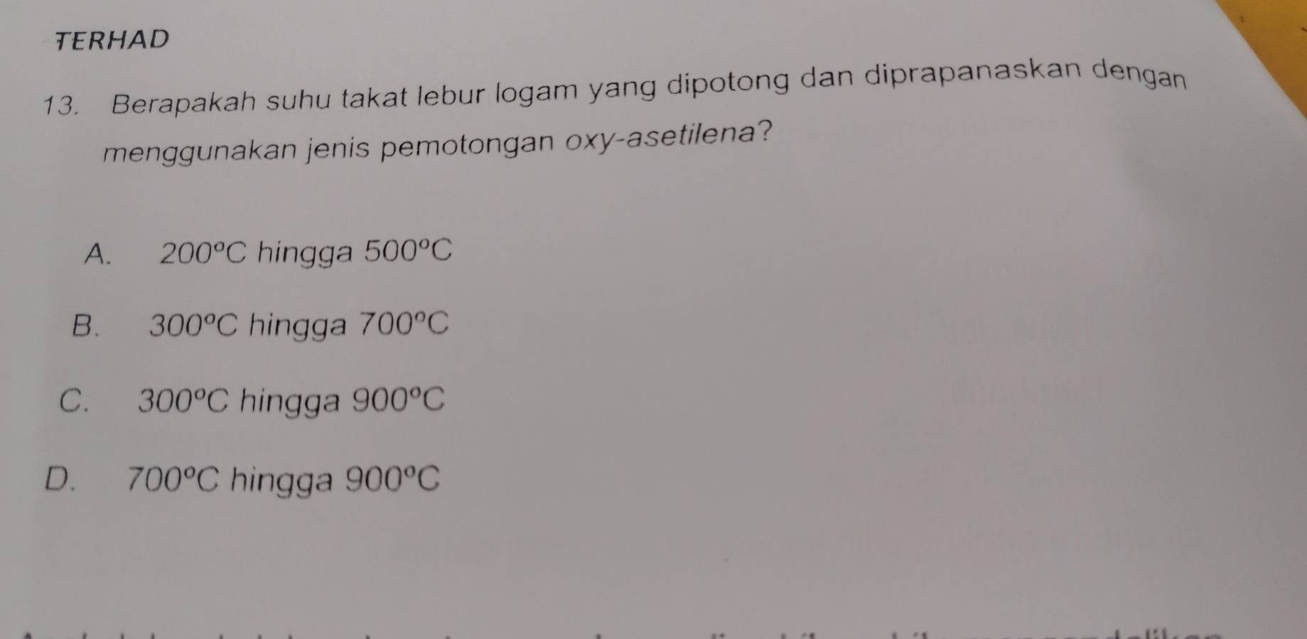 TERHAD
13. Berapakah suhu takat lebur logam yang dipotong dan diprapanaskan dengan
menggunakan jenis pemotongan oxy -asetilena?
A. 200°C hingga 500°C
B. 300°C hingga 700°C
C. 300°C hingga 900°C
D. 700°C hingga 900°C