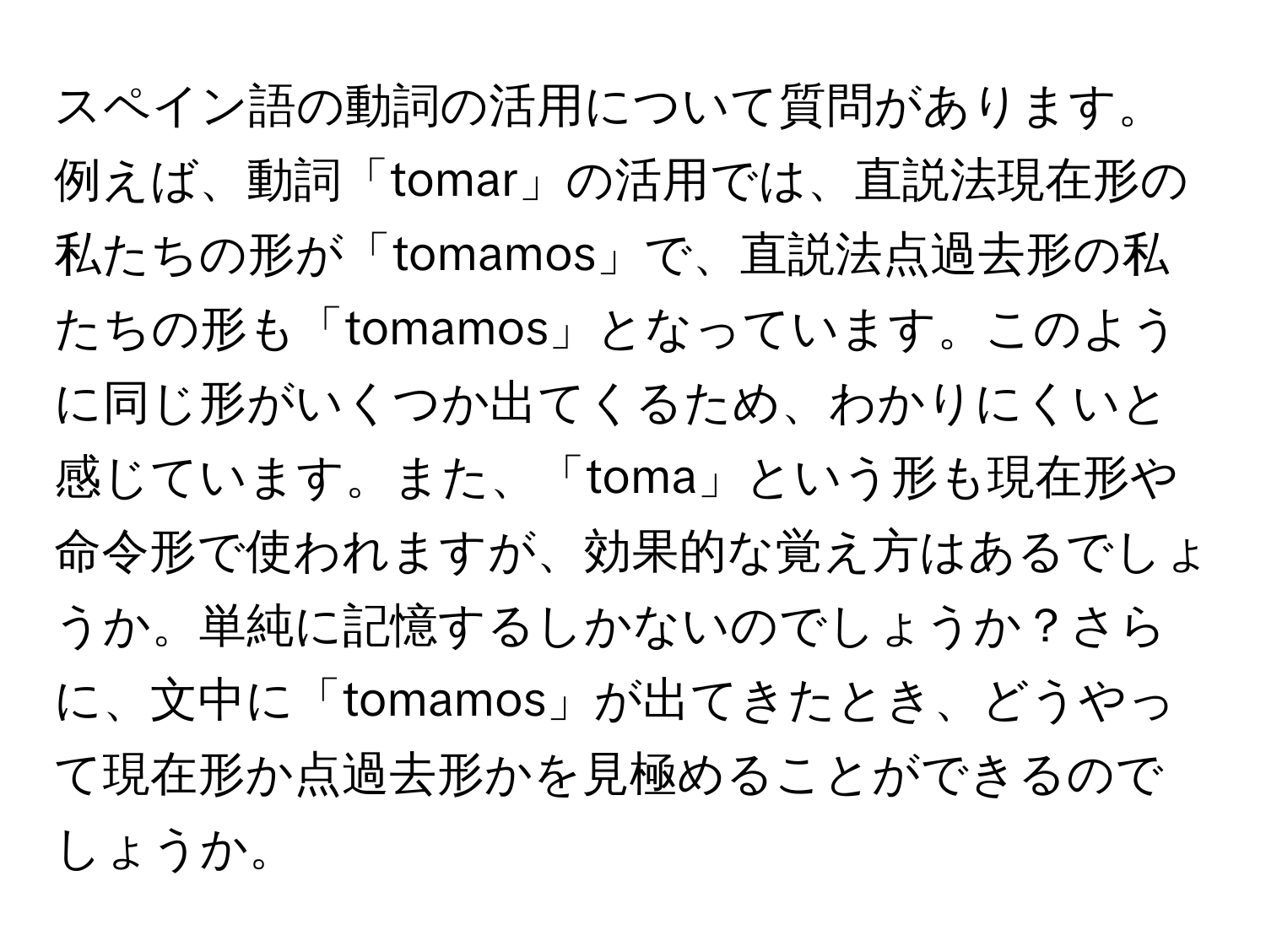 スペイン語の動詞の活用について質問があります。例えば、動詞「tomar」の活用では、直説法現在形の私たちの形が「tomamos」で、直説法点過去形の私たちの形も「tomamos」となっています。このように同じ形がいくつか出てくるため、わかりにくいと感じています。また、「toma」という形も現在形や命令形で使われますが、効果的な覚え方はあるでしょうか。単純に記憶するしかないのでしょうか？さらに、文中に「tomamos」が出てきたとき、どうやって現在形か点過去形かを見極めることができるのでしょうか。