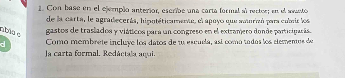 Con base en el ejemplo anterior, escribe una carta formal al rector; en el asunto 
de la carta, le agradecerás, hipotéticamente, el apoyo que autorizó para cubrir los 
nbio o gastos de traslados y viáticos para un congreso en el extranjero donde participarás. 
d Como membrete incluye los datos de tu escuela, así como todos los elementos de 
la carta formal. Redáctala aquí.