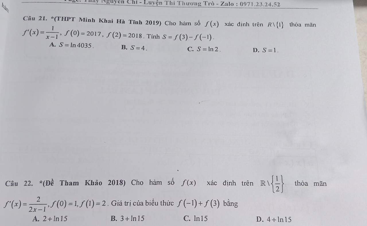 hy Nguyễn Chỉ - Luyện Thì Thương Trò - Zalo : 0971.23.24.52
Câu 21. *(THPT Minh Khai Hà Tĩnh 2019) Cho hàm số f(x) xác định trên Rvee  1 thòa mãn
f'(x)= 1/x-1 , f(0)=2017, f(2)=2018. Tính S=f(3)-f(-1).
A. S=ln 4035. B. S=4.
C. S=ln 2. D. S=1. 
Câu 22. *(Đề Tham Khảo 2018) Cho hàm số f(x) xác định trên R/  1/2  thỏa mãn
f'(x)= 2/2x-1 , f(0)=1, f(1)=2. Giá trị của biểu thức f(-1)+f(3) bằng
A. 2+ln 15 B. 3+ln 15 C. ln15 D. 4+ln 15