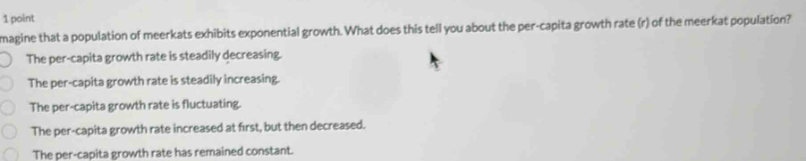 magine that a population of meerkats exhibits exponential growth. What does this tell you about the per-capita growth rate (r) of the meerkat population?
The per-capita growth rate is steadily decreasing.
The per-capita growth rate is steadily increasing.
The per-capita growth rate is fluctuating.
The per-capita growth rate increased at first, but then decreased.
The per-capita growth rate has remained constant.