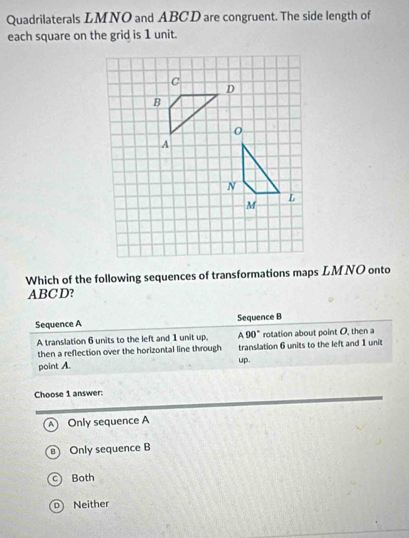 Quadrilaterals LMNO and ABCD are congruent. The side length of
each square on the grid is 1 unit.
Which of the following sequences of transformations maps LMNO onto
ABCD?
Sequence A Sequence B
A translation 6 units to the left and 1 unit up, A 90° rotation about point O, then a
then a reflection over the horizontal line through translation 6 units to the left and 1 unit
point A. up.
Choose 1 answer:
A  Only sequence A
a Only sequence B
c) Both
D Neither