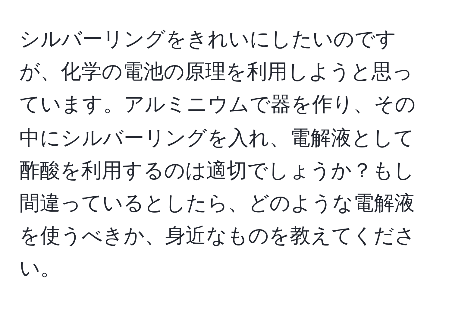 シルバーリングをきれいにしたいのですが、化学の電池の原理を利用しようと思っています。アルミニウムで器を作り、その中にシルバーリングを入れ、電解液として酢酸を利用するのは適切でしょうか？もし間違っているとしたら、どのような電解液を使うべきか、身近なものを教えてください。