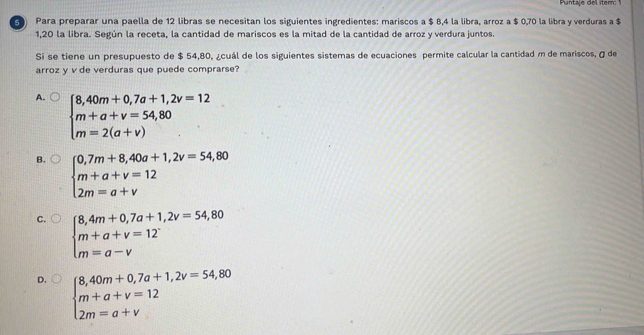 Puntaje del item: 1
5 Para preparar una paella de 12 libras se necesitan los siguientes ingredientes: mariscos a $ 8,4 la libra, arroz a $ 0,70 la libra y verduras a $
1,20 la libra. Según la receta, la cantidad de mariscos es la mitad de la cantidad de arroz y verdura juntos.
Si se tiene un presupuesto de $ 54,80, ¿cuál de los siguientes sistemas de ecuaciones permite calcular la cantidad m de mariscos, σ de
arroz y v de verduras que puede comprarse?
A. beginarrayl 8,40m+0,7a+1,2v=12 m+a+v=54,80 m=2(a+v)endarray.
B. beginarrayl 0,7m+8,40a+1,2v=54,80 m+a+v=12 2m=a+vendarray.
C. beginarrayl 8,4m+0,7a+1,2v=54,80 m+a+v=12 m=a-vendarray.
D. beginarrayl 8,40m+0,7a+1,2v=54,80 m+a+v=12 2m=a+vendarray.