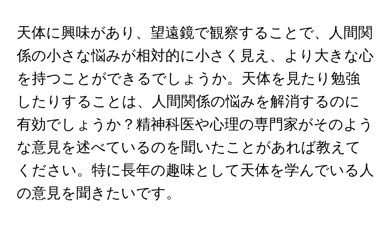 天体に興味があり、望遠鏡で観察することで、人間関係の小さな悩みが相対的に小さく見え、より大きな心を持つことができるでしょうか。天体を見たり勉強したりすることは、人間関係の悩みを解消するのに有効でしょうか？精神科医や心理の専門家がそのような意見を述べているのを聞いたことがあれば教えてください。特に長年の趣味として天体を学んでいる人の意見を聞きたいです。