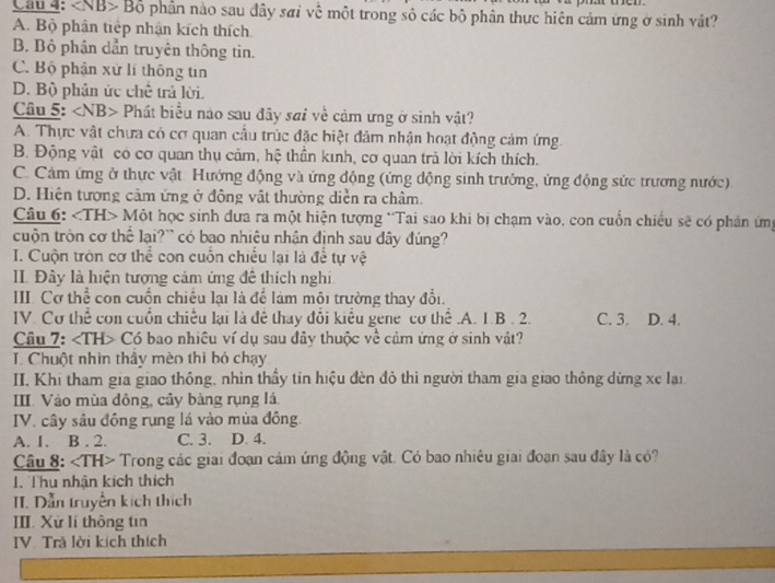 Bộ phần nào sau đây sai về một trong số các bộ phân thực hiên cảm ứng ở sinh vật?
A. Bộ phân tiếp nhận kích thích
B. Bộ phân dần truyên thông tin.
C. Bộ phận xử lí thông tin
D. Bộ phân ức chế trả lời.
Câu 5: Phát biểu nào sau đây sai về cảm ưng ở sinh vật?
A. Thực vật chưa có cơ quan cầu trúc đặc biệt đảm nhận hoạt động cảm ứng.
B. Động vật có cơ quan thụ cảm, hệ thần kinh, cơ quan trả lời kích thích.
C. Cảm ứng ở thực vật Hướng động và ứng động (ứng động sinh trưởng, ứng động sức trương nước).
D. Hiện tượng cảm ứng ở động vật thường diễn ra châm.
Câu 6: Một học sinh dưa ra một hiện tượng 'Tai sao khi bị chạm vào, con cuốn chiều sẽ có phản ứng
cuộn tròn cơ thể lại?` có bao nhiệu nhân định sau đây đúng?
I. Cuộn tròn cơ thể con cuốn chiếu lại là để tự vệ
II Đây là hiện tượng cảm ứng để thích nghi
III. Cơ thể con cuốn chiều lại là để làm môi trường thay đổi.
IV. Cơ thể con cuốn chiếu lại là đê thay đổi kiểu gene cơ thể.A. 1.B . 2. C. 3. D. 4.
Câu 7: Có bao nhiêu ví dụ sau đây thuộc về cảm ứng ở sinh vật?
T. Chuột nhìn thấy mèo thì bỏ chạy
II. Khi tham gia giao thông, nhìn thầy tin hiệu đèn đỏ thi người tham gia giao thông dừng xe lại
III. Vào mùa đông, cây bàng rụng lá.
IV. cây sâu đồng rung lá vào mùa đồng.
A. 1. B . 2. C. 3. D. 4.
Câu 8: Trong các giai đoạn cám ứng động vật. Có bao nhiêu giai đoạn sau đây là có?
1. Thu nhận kịch thích
II. Dẫn truyền kích thích
III. Xử lí thông tin
IV. Trà lời kích thích