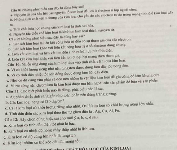 Những phát biểu sau đây là đủng hay sai?
a. Nguyên tử của hầu hết các nguyên tố kim loại đều có ít electron ở lớp ngoài cùng.
b. Những tính chất vật lí chung của kim loại chủ yếu do các electron tự do trong mạng tinh thế kim loại gây
ra.
c. Tính chất hóa học chung của kim loại là tính oxi hóa.
d. Nguyên tắc điều chế kim loại là khử ion kim loại thành nguyên tử.
Cầu 9: Những phát biểu sau đây là đúng hay sai?
a. Liên kết kim loại là liên kết cộng hóa trị đều có sự tham gia của các electron.
b. Liên kết kim loại khác với liên kết cộng hóa trị ở số electron dùng chung
c. Liên kết kim loại và liên kết ion đều sinh ra bởi lực hút tĩnh điện.
d. Liên kết kim loại khác với liên kết ion ở loại hạt mang điện tham gia.
Câu 10: Nhiều ứng dụng của kim loại dựa vào tính chất vật lí của kim loại.
a. Vì có khối lượng riêng nhỏ nên tungsten được dùng làm dây tóc bóng đèn.
b. Vì có tính dẫn nhiệt tốt nên đồng được dùng làm lõi dây điện.
c. Nhờ có độ cứng vừa phải và dẻo nên nhôm là vật liệu kim loại dễ gia công để làm khung cửa.
d. Vì rất cứng nên chromium là kim loại được mạ bên ngoài các sản phẩm đề bảo vệ săn phẩm
Câu 11: Cho biết phát biểu nào là đúng, phát biểu nào là sai.
a. Ag phản chiếu ánh sáng gần như toàn phần nên dùng tráng gương.
b. Các kim loại nặng có D>5g/cm^3.
c. Cs là kim loại có khối lượng riêng nhỏ nhất, Os là kim loại có khối lượng riêng lớn nhất.
d. Tính dẫn điện các kim loại theo thứ tự giàm dần là : Ag, Cu, Al, Fe.
Câu 12: Hãy chọn đúng hoặc sai cho mỗi ý a, b, c, d sau.
a. Kim loại có tính dẫn điện tốt nhất là bạc.
b. Kim loại có nhiệt độ nóng chảy thấp nhất là lithium.
c. Kim loại có độ cứng lớn nhất là tungsten.
d. Kim loại nhôm có thể kéo dài dát mông tốt.
Hít hóa học của KIM Loai