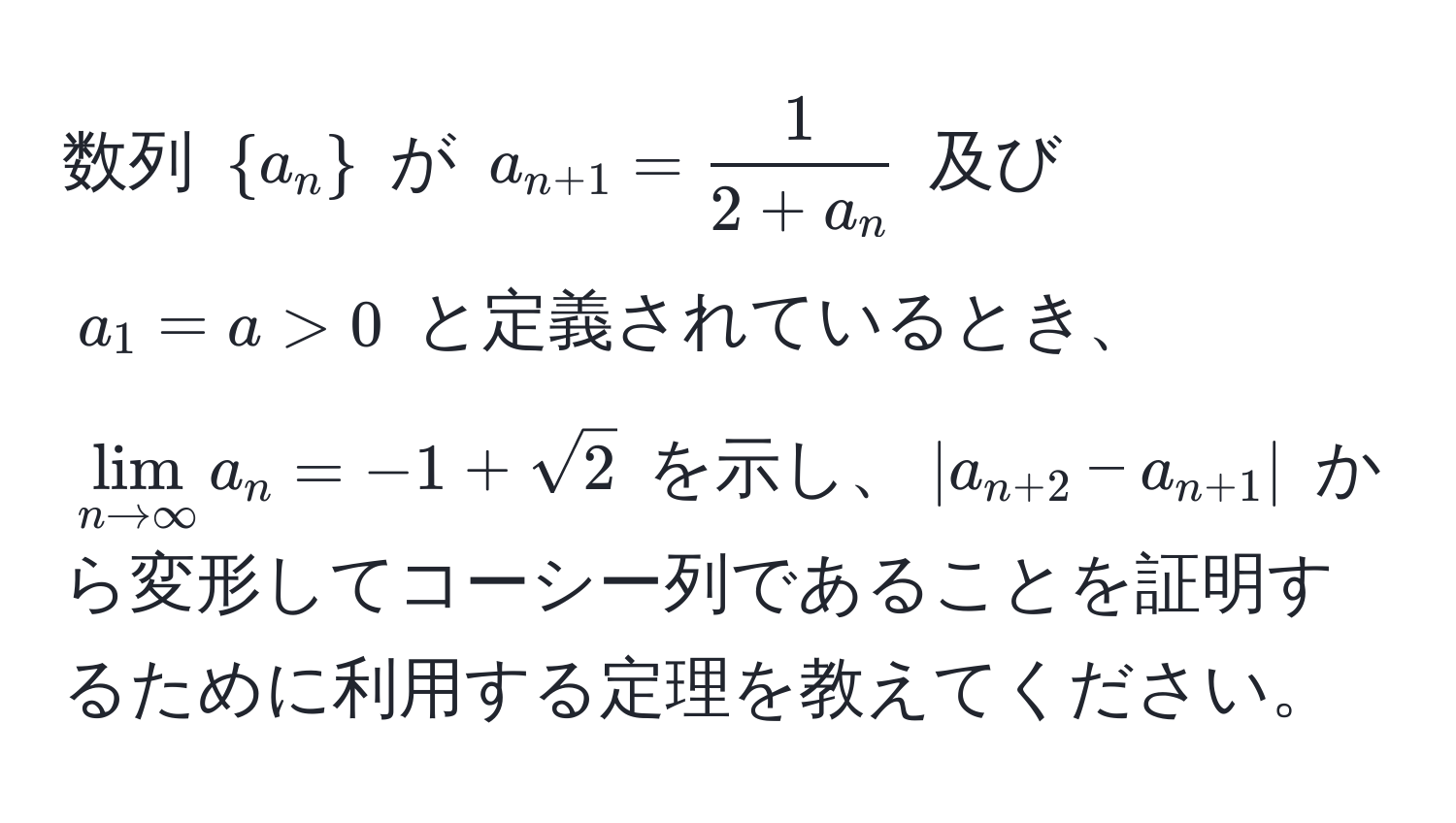 数列 $  a_n  $ が $ a_n+1 =  1/2 + a_n  $ 及び $ a_1 = a > 0 $ と定義されているとき、$ lim_n to ∈fty a_n = -1 + sqrt(2) $ を示し、$ |a_n+2 - a_n+1| $ から変形してコーシー列であることを証明するために利用する定理を教えてください。