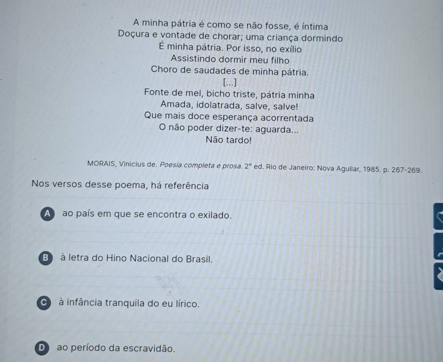 A minha pátria é como se não fosse, é íntima
Doçura e vontade de chorar; uma criança dormindo
É minha pátria. Por isso, no exílio
Assistindo dormir meu filho
Choro de saudades de minha pátria.
[...]
Fonte de mel, bicho triste, pátria minha
Amada, idolatrada, salve, salve!
Que mais doce esperança acorrentada
O não poder dizer-te: aguarda...
Não tardo!
MORAIS, Vinicius de. Poesia completa e prosa. 2° ed. Rio de Janeiro: Nova Aguilar, 1985. p. 267-269.
Nos versos desse poema, há referência
A ao país em que se encontra o exilado.
B à letra do Hino Nacional do Brasil.
à infância tranquila do eu lírico.
D ao período da escravidão.