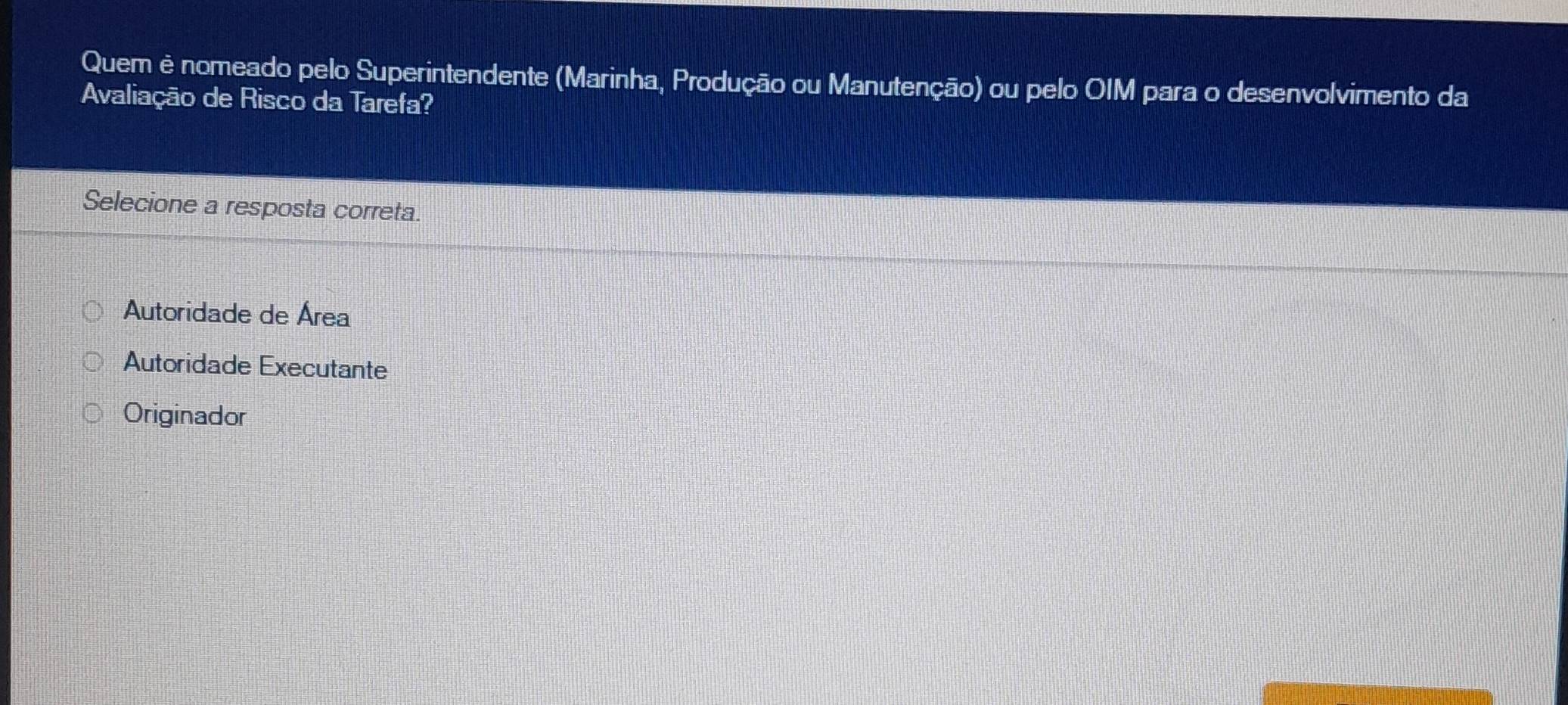 Quem è nomeado pelo Superintendente (Marinha, Produção ou Manutenção) ou pelo OIM para o desenvolvimento da
Avaliação de Risco da Tarefa?
Selecione a resposta correta.
Autoridade de Área
Autoridade Executante
Originador