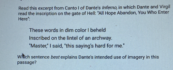 Read this excerpt from Canto I of Dante's Inferno, in which Dante and Virgil 
read the inscription on the gate of Hell: "All Hope Abandon, You Who Enter 
Here": 
These words in dim color I beheld 
Inscribed on the lintel of an archway. 
"Master," I said, "this saying's hard for me." 
Which sentence best explains Dante's intended use of imagery in this 
passage?