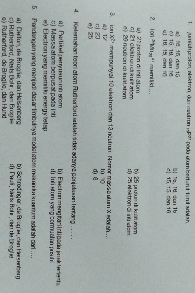 jumlah proton, elektron, dan neutron _15P^(31) pada atom berturut-turut adalah...
a) 16, 16, dan 15 b) 15, 16, dan 15
c) 15, 16, dan 16 d) 15, 15, dan 16
e) 16, 15, dan 16
2. Ion^(54)Mn_(25)^(4+) memiliki. ...
a) 21 proton di inti atom b) 25 proton di kulit atom
c) 21 elektron di kulit atom d) 25 elektron di inti atom
e) 29 neutron di kulit atom
3. ion X^(2+) mempunyai 10 elektron dan 13 neutron. Nomor massa atom X adalah....
a) 12 b) 10
c) 23 d) 8
e) 25
4. Kelemahan teori atom Rutherford adalah tidak adanya penjelasan tentang . . . . .
a) Partikel penyusun inti atom b) Electron mengitari inti pada jarak tertentu
c) Massa atom berpusat pada inti d) Inti atom yang bermuatan positif
e) Electron yang memiliki energy tetap
5. Pandangan yang menjadi dasar timbulnya model atom mekanika kuantum adalah dari ....
a) Dalton, de Broglie, dan Heisenberg b) Schrodinger, de Broglie, dan Heisenberg
c) Rutherford, Neils Bohr, dan Broglie d) Pauli, Neils Bohr, dan de Broglie
e) Rutherford, de Broglie, dan Hund