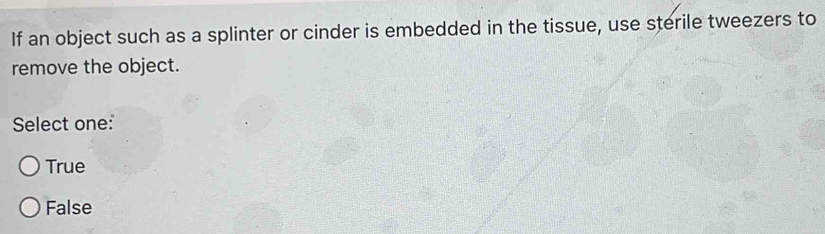 If an object such as a splinter or cinder is embedded in the tissue, use sterile tweezers to
remove the object.
Select one:
True
False