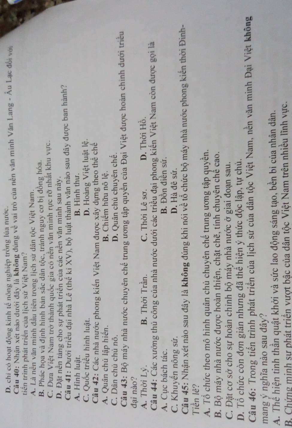 D. chi có hoạt động kinh tế nông nghiệp trồng lúa nước.
Câu 40: Nhận xét nào dưới đây là không đúng về vai trò của nền văn minh Văn Lang - Âu Lạc đổi với
tiến trình phát triển của lịch sử Việt Nam?
A. Là nền văn minh đầu tiên trong lịch sử dân tộc Việt Nam.
B. Phác họa và định hình bản sắc dân tộc, tránh nguy cơ bị đồng hóa.
C. Đưa Việt Nam trở thành quốc gia có nền văn minh rực rỡ nhất khu vực.
D. Đặt nền tảng cho sự phát triển của các nền văn minh sau này.
Câu 41: Dưới triều đại nhà Lê (thế ki XV), bộ luật thành văn nào sau đây được ban hành?
A. Hình luật. B. Hình thư.
C. Quốc triều hình luật. D. Hoàng Việt luật lệ.
Câu 42: Các nhà nước phong kiến Việt Nam được xây dựng theo thể chế
A. Quân chủ lập hiến. B. Chiếm hữu nô lệ.
C. Dân chủ chủ nô. D. Quân chủ chuyên chế.
Câu 43: Bộ máy nhà nước chuyên chế trung ương tập quyền của Đại Việt được hoàn chinh dưới triều
đại nào?
A. Thời Lý. B. Thời Trần. C. Thời Lê sơ. D. Thời Hồ.
Câu 44: Các xưởng thủ công của nhà nước dưới các triều đại phong kiến Việt Nam còn được gọi là
A. Cục bách tác. B. Đồn điền sứ.
C. Khuyến nông sứ. D. Hà đê sứ.
Câu 45: Nhận xét nào sau đây là không đúng khi nói về tổ chức bộ máy nhà nước phong kiến thời Đinh-
Tiền lê?
A. Tổ chức theo mô hình quân chủ chuyên chế trung ương tập quyền.
B. Bộ máy nhà nước được hoàn thiện, chặt chẽ, tính chuyên chế cao.
C. Đặt cơ sở cho sự hoàn chinh bộ máy nhà nước ở giai đoạn sau.
D. Tổ chức còn đơn giản nhưng đã thể hiện ý thức độc lập, tự chủ.
Câu 46: Trong tiến trình phát triển của lịch sử của dân tộc Việt Nam, nền văn minh Đại Việt không
mang ý nghĩa nào sau đây?
A. Thể hiện tinh thần quật khởi và sức lao động sáng tạo, bền bi của nhân dân.
B Chứng minh sự phát triển vượt bậc của dân tộc Việt Nam trên nhiều lĩnh vực.