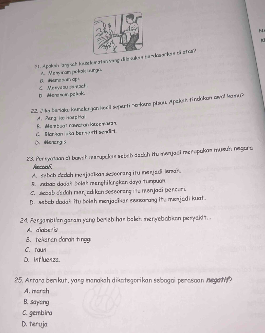 KI
21. Apakah langkah keselamatan yang dilakukan rdasarkan di atas?
A. Menyiram pokok bunga.
B. Memadam api.
C. Menyapu sampah.
D. Menanam pokok.
22. Jika berlaku kemalangan kecil seperti terkena pisau. Apakah tindakan awal kamu?
A. Pergi ke hospital.
B. Membuat rawatan kecemasan.
C. Biarkan luka berhenti sendiri.
D. Menangis
23. Pernyataan di bawah merupakan sebab dadah itu menjadi merupakan musuh negara
kecuali.
A. sebab dadah menjadikan seseorang itu menjadi lemah.
B. sebab dadah boleh menghilangkan daya tumpuan.
C. sebab dadah menjadikan seseorang itu menjadi pencuri.
D. sebab dadah itu boleh menjadikan seseorang itu menjadi kuat.
24. Pengambilan garam yang berlebihan boleh menyebabkan penyakit...
A. diabetis
B. tekanan darah tinggi
C. taun
D. influenza.
25. Antara berikut, yang manakah dikategorikan sebagai perasaan negatif?
A. marah
B. sayang
C. gembira
D. teruja