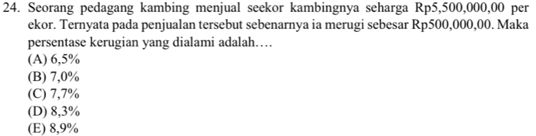 Seorang pedagang kambing menjual seekor kambingnya seharga Rp5,500,000,00 per
ekor. Ternyata pada penjualan tersebut sebenarnya ia merugi sebesar Rp500,000,00. Maka
persentase kerugian yang dialami adalah…
(A) 6,5%
(B) 7,0%
(C) 7,7%
(D) 8,3%
(E) 8,9%