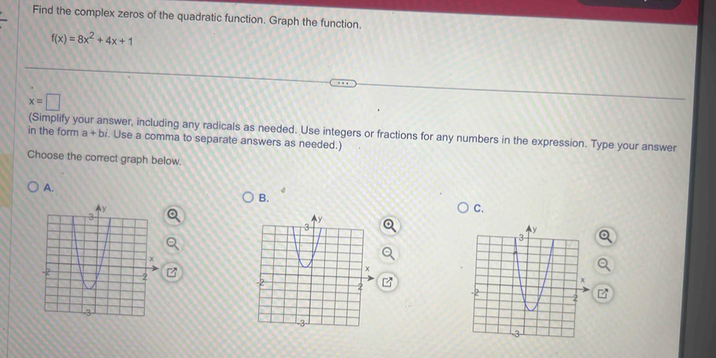 Find the complex zeros of the quadratic function. Graph the function.
f(x)=8x^2+4x+1
x=□
(Simplify your answer, including any radicals as needed. Use integers or fractions for any numbers in the expression. Type your answer 
in the form a+bi. Use a comma to separate answers as needed.) 
Choose the correct graph below. 
A. 
B. 
C.