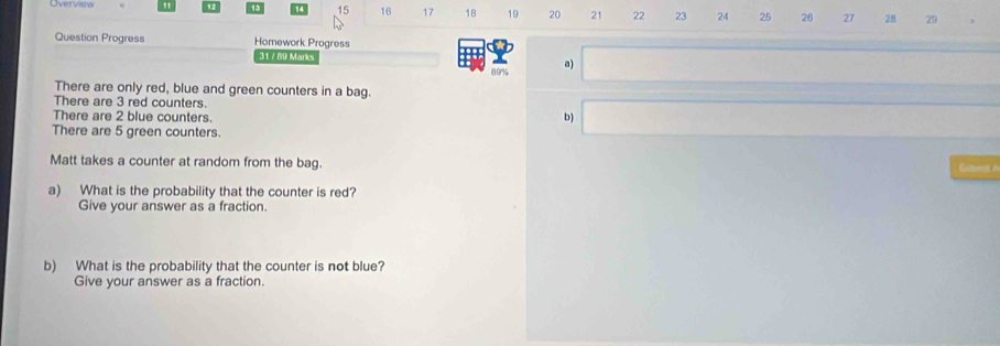 Overview " 15 16 17 18 19 20 21 22 23 24 25 26 27 28 29 
Question Progress Homework Progress 
31 / 89 Marks
89% a) 
There are only red, blue and green counters in a bag. 
There are 3 red counters. 
There are 2 blue counters. 
b) 
There are 5 green counters. 
Matt takes a counter at random from the bag. Goltenen 
a) What is the probability that the counter is red? 
Give your answer as a fraction. 
b) What is the probability that the counter is not blue? 
Give your answer as a fraction.