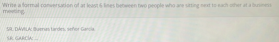 Write a formal conversation of at least 6 lines between two people who are sitting next to each other at a business 
meeting. 
SR. DÁVILA: Buenas tardes, señor García. 
SR. GARCÍA: ...
