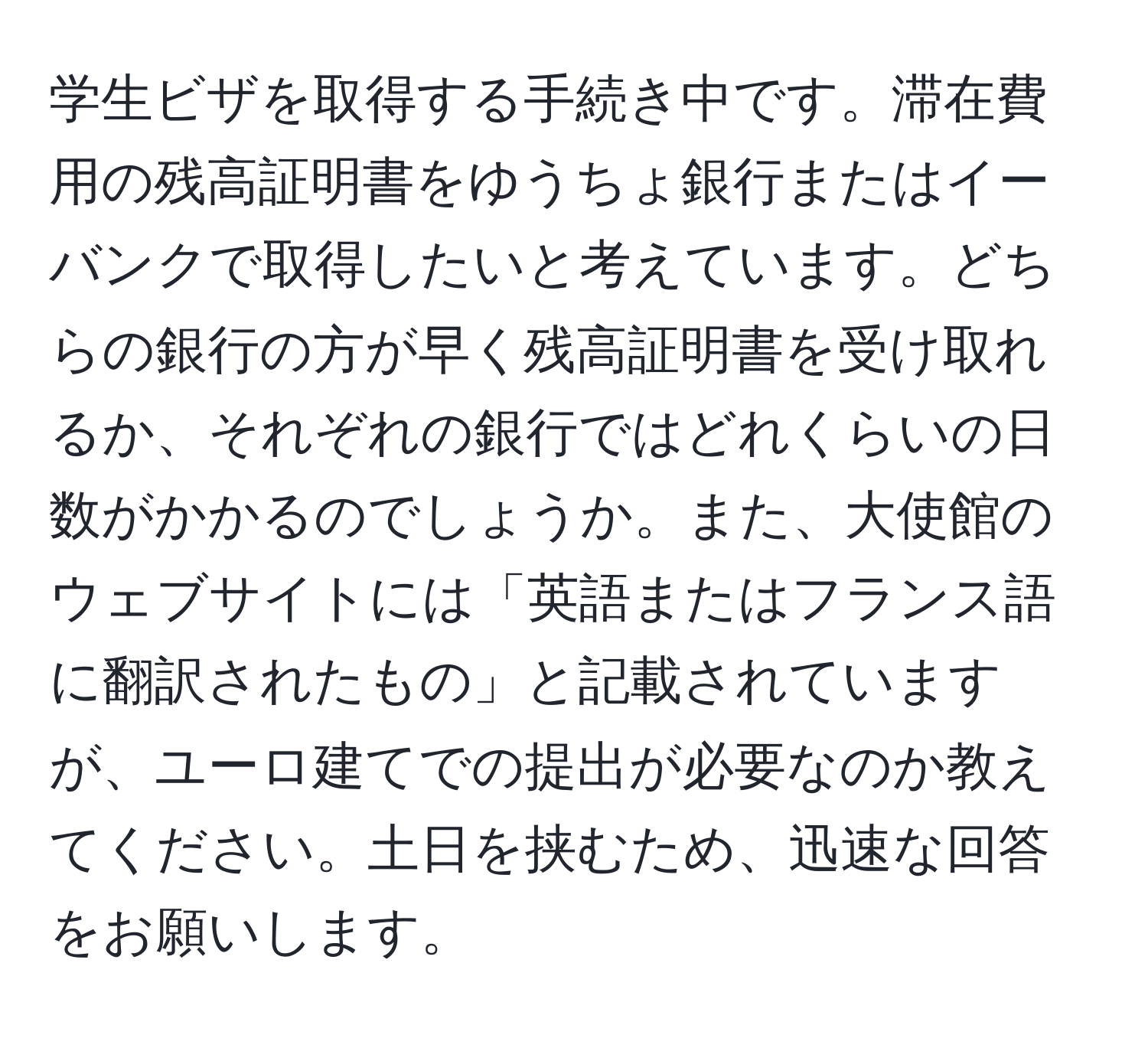 学生ビザを取得する手続き中です。滞在費用の残高証明書をゆうちょ銀行またはイーバンクで取得したいと考えています。どちらの銀行の方が早く残高証明書を受け取れるか、それぞれの銀行ではどれくらいの日数がかかるのでしょうか。また、大使館のウェブサイトには「英語またはフランス語に翻訳されたもの」と記載されていますが、ユーロ建てでの提出が必要なのか教えてください。土日を挟むため、迅速な回答をお願いします。