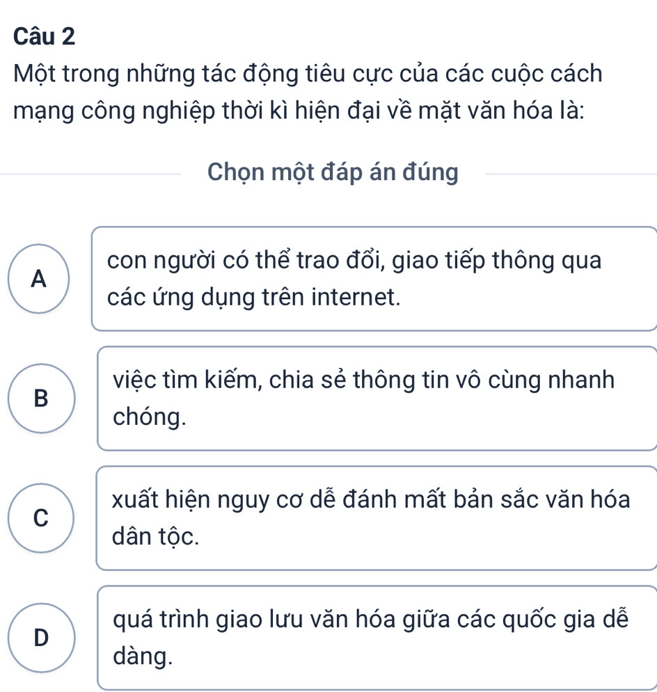 Một trong những tác động tiêu cực của các cuộc cách
mạng công nghiệp thời kì hiện đại về mặt văn hóa là:
Chọn một đáp án đúng
con người có thể trao đổi, giao tiếp thông qua
A
các ứng dụng trên internet.
việc tìm kiếm, chia sẻ thông tin vô cùng nhanh
B
chóng.
xuất hiện nguy cơ dễ đánh mất bản sắc văn hóa
C
dân tộc.
quá trình giao lưu văn hóa giữa các quốc gia dễ
D
dàng.