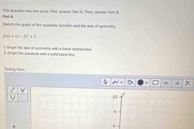 This question has two parts. First, answer Part A. Then, answer Part B. 
Part A 
Sketch the graph of the quadratic function and the axis of symmetry.
f(x)=(x-5)^2+2
1. Graph the axis of symmetry with a black dashed line. 
2. Graph the parabola with a solid black line. 
Testing View
X
V

10
y
8
6