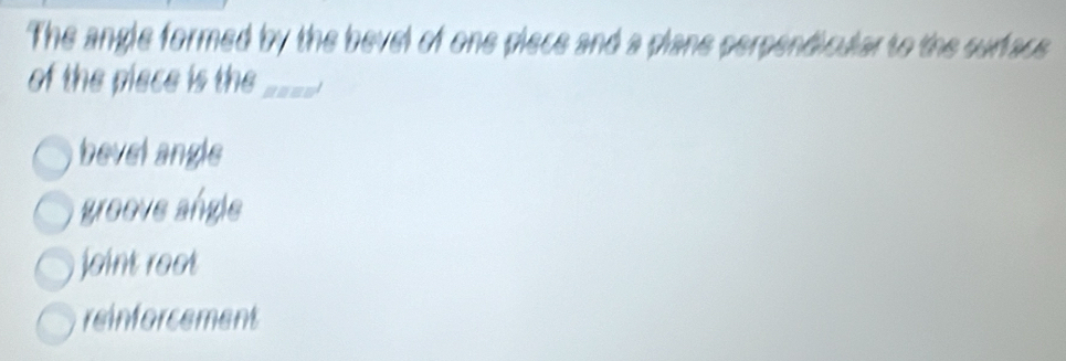 The angle formed by the bevel of one piece and a plane perpendicular to the surface
of the piece is the_
bevel angle
greeve angle
joint reot
reinforcement