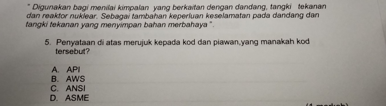 " Digunakan bagi menilai kimpalan yang berkaitan dengan dandang, tangki tekanan
dan reaktor nuklear. Sebagai tambahan keperluan keselamatan pada dandang dan
tangki tekanan yang menyimpan bahan merbahaya ' .
5. Penyataan di atas merujuk kepada kod dan piawan,yang manakah kod
tersebut?
A. API
B. AWS
C. ANSI
D. ASME